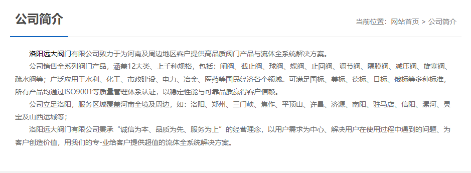 洛陽(yáng)遠(yuǎn)大閥門(mén)主營(yíng)閥門(mén)閘閥,截止閥,球閥,蝶閥,止回閥,調(diào)節(jié)閥,隔膜閥,減壓閥,旋塞閥,疏水閥等12大類(lèi).廣泛用于水利,化工,市政建設(shè),電力等領(lǐng)域.服務(wù)于洛陽(yáng),鄭州,三門(mén)峽,焦作,平頂山,許昌,濟(jì)源,南陽(yáng),駐馬店,信陽(yáng),漯河,靈寶及山西運(yùn)城等地;為河南及周邊客戶(hù)提供高品質(zhì)閥門(mén)與流體全系統(tǒng)解決方案.